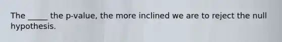 The _____ the p-value, the more inclined we are to reject the null hypothesis.