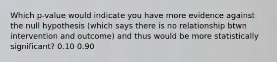 Which p-value would indicate you have more evidence against the null hypothesis (which says there is no relationship btwn intervention and outcome) and thus would be more statistically significant? 0.10 0.90