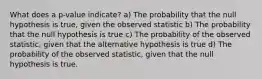 What does a p-value indicate? a) The probability that the null hypothesis is true, given the observed statistic b) The probability that the null hypothesis is true c) The probability of the observed statistic, given that the alternative hypothesis is true d) The probability of the observed statistic, given that the null hypothesis is true.