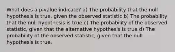 What does a p-value indicate? a) The probability that the null hypothesis is true, given the observed statistic b) The probability that the null hypothesis is true c) The probability of the observed statistic, given that the alternative hypothesis is true d) The probability of the observed statistic, given that the null hypothesis is true.