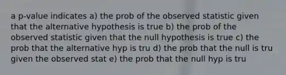 a p-value indicates a) the prob of the observed statistic given that the alternative hypothesis is true b) the prob of the observed statistic given that the null hypothesis is true c) the prob that the alternative hyp is tru d) the prob that the null is tru given the observed stat e) the prob that the null hyp is tru