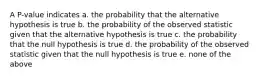 A P-value indicates a. the probability that the alternative hypothesis is true b. the probability of the observed statistic given that the alternative hypothesis is true c. the probability that the null hypothesis is true d. the probability of the observed statistic given that the null hypothesis is true e. none of the above