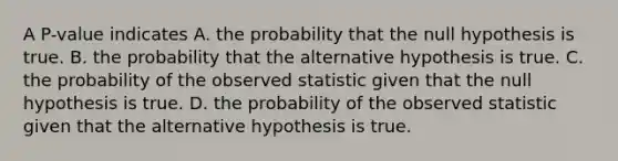 A P-value indicates A. the probability that the null hypothesis is true. B. the probability that the alternative hypothesis is true. C. the probability of the observed statistic given that the null hypothesis is true. D. the probability of the observed statistic given that the alternative hypothesis is true.