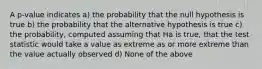 A p-value indicates a) the probability that the null hypothesis is true b) the probability that the alternative hypothesis is true c) the probability, computed assuming that Ha is true, that the test statistic would take a value as extreme as or more extreme than the value actually observed d) None of the above