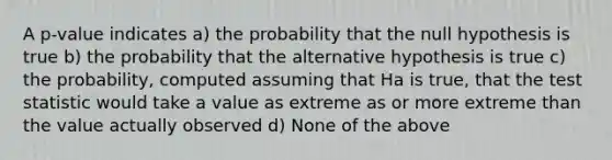 A p-value indicates a) the probability that the null hypothesis is true b) the probability that the alternative hypothesis is true c) the probability, computed assuming that Ha is true, that the test statistic would take a value as extreme as or more extreme than the value actually observed d) None of the above