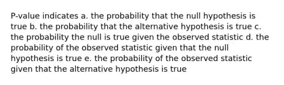 P-value indicates a. the probability that the null hypothesis is true b. the probability that the alternative hypothesis is true c. the probability the null is true given the observed statistic d. the probability of the observed statistic given that the null hypothesis is true e. the probability of the observed statistic given that the alternative hypothesis is true