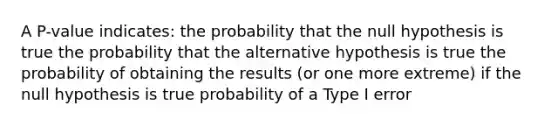 A P-value indicates: the probability that the null hypothesis is true the probability that the alternative hypothesis is true the probability of obtaining the results (or one more extreme) if the null hypothesis is true probability of a Type I error