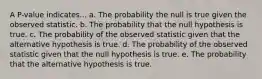 A P-value indicates... a. The probability the null is true given the observed statistic. b. The probability that the null hypothesis is true. c. The probability of the observed statistic given that the alternative hypothesis is true. d. The probability of the observed statistic given that the null hypothesis is true. e. The probability that the alternative hypothesis is true.