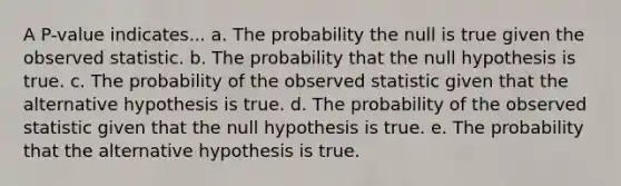 A P-value indicates... a. The probability the null is true given the observed statistic. b. The probability that the null hypothesis is true. c. The probability of the observed statistic given that the alternative hypothesis is true. d. The probability of the observed statistic given that the null hypothesis is true. e. The probability that the alternative hypothesis is true.