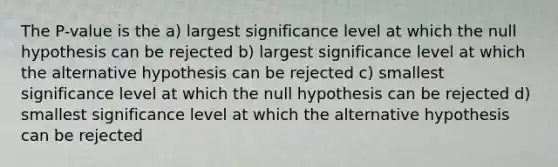 The P-value is the a) largest significance level at which the null hypothesis can be rejected b) largest significance level at which the alternative hypothesis can be rejected c) smallest significance level at which the null hypothesis can be rejected d) smallest significance level at which the alternative hypothesis can be rejected