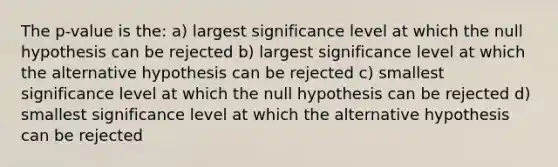 The p-value is the: a) largest significance level at which the null hypothesis can be rejected b) largest significance level at which the alternative hypothesis can be rejected c) smallest significance level at which the null hypothesis can be rejected d) smallest significance level at which the alternative hypothesis can be rejected