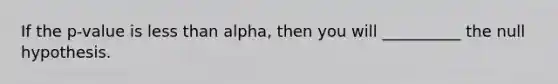 If the p-value is less than alpha, then you will __________ the null hypothesis.