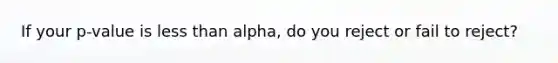 If your p-value is less than alpha, do you reject or fail to reject?