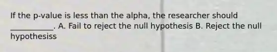 If the p-value is less than the alpha, the researcher should ___________. A. Fail to reject the null hypothesis B. Reject the null hypothesiss