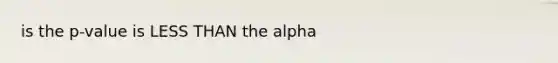 is the p-value is LESS THAN the alpha