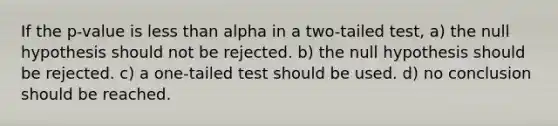 If the p-value is less than alpha in a two-tailed test, a) the null hypothesis should not be rejected. b) the null hypothesis should be rejected. c) a one-tailed test should be used. d) no conclusion should be reached.