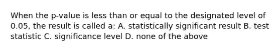 When the p-value is less than or equal to the designated level of 0.05, the result is called a: A. statistically significant result B. test statistic C. significance level D. none of the above