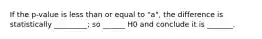 If the p-value is less than or equal to "a", the difference is statistically _________; so ______ H0 and conclude it is _______.