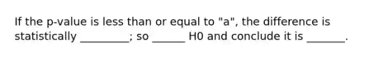 If the p-value is less than or equal to "a", the difference is statistically _________; so ______ H0 and conclude it is _______.