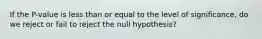 If the P-value is less than or equal to the level of significance, do we reject or fail to reject the null hypothesis?