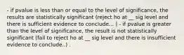 - if pvalue is less than or equal to the level of significance, the results are statistically significant (reject ho at __ sig level and there is sufficient evidence to conclude... ) - if pvalue is greater than the level of significance, the result is not statistically significant (fail to reject ho at __ sig level and there is insufficient evidence to conclude..) .