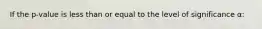 If the p-value is less than or equal to the level of significance α: