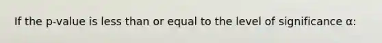 If the p-value is less than or equal to the level of significance α: