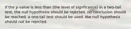 If the p-value is less than (the level of signficance) in a two-tail test, the null hypothesis should be rejected. no conclusion should be reached. a one-tail test should be used. the null hypothesis should not be rejected.