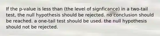 If the p-value is <a href='https://www.questionai.com/knowledge/k7BtlYpAMX-less-than' class='anchor-knowledge'>less than</a> (the level of signficance) in a two-tail test, the null hypothesis should be rejected. no conclusion should be reached. a one-tail test should be used. the null hypothesis should not be rejected.