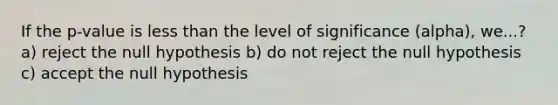 If the p-value is less than the level of significance (alpha), we...? a) reject the null hypothesis b) do not reject the null hypothesis c) accept the null hypothesis