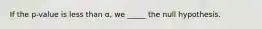 If the p-value is less than α, we _____ the null hypothesis.