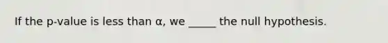 If the p-value is less than α, we _____ the null hypothesis.