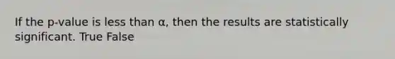 If the p-value is less than α, then the results are statistically significant. True False
