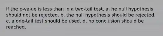 If the p-value is less than in a two-tail test, a. he null hypothesis should not be rejected. b. the null hypothesis should be rejected. c. a one-tail test should be used. d. no conclusion should be reached.