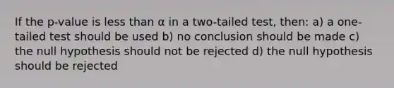 If the p-value is less than α in a two-tailed test, then: a) a one-tailed test should be used b) no conclusion should be made c) the null hypothesis should not be rejected d) the null hypothesis should be rejected