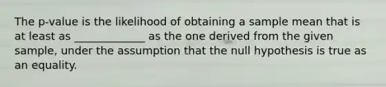 The p-value is the likelihood of obtaining a sample mean that is at least as _____________ as the one derived from the given sample, under the assumption that the null hypothesis is true as an equality.