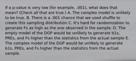 If a p-value is very low (for example, .001), what does that mean? (Check all that are true.) A. The complex model is unlikely to be true. B. There is a .001 chance that we used shuffle to create this sampling distribution C. It's hard for randomization to generate Fs as high as the one observed in the sample. D. The empty model of the DGP would be unlikely to generate b1s, PREs, and Fs higher than the statistics from the actual sample E. The complex model of the DGP would be unlikely to generate b1s, PREs, and Fs higher than the statistics from the actual sample.