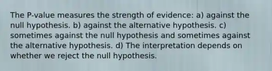 The P-value measures the strength of evidence: a) against the null hypothesis. b) against the alternative hypothesis. c) sometimes against the null hypothesis and sometimes against the alternative hypothesis. d) The interpretation depends on whether we reject the null hypothesis.