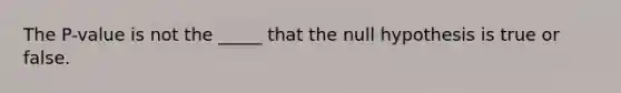 The P-value is not the _____ that the null hypothesis is true or false.