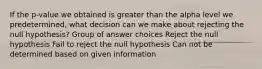 If the p-value we obtained is greater than the alpha level we predetermined, what decision can we make about rejecting the null hypothesis? Group of answer choices Reject the null hypothesis Fail to reject the null hypothesis Can not be determined based on given information