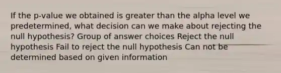 If the p-value we obtained is <a href='https://www.questionai.com/knowledge/ktgHnBD4o3-greater-than' class='anchor-knowledge'>greater than</a> the alpha level we predetermined, what decision can we make about rejecting the null hypothesis? Group of answer choices Reject the null hypothesis Fail to reject the null hypothesis Can not be determined based on given information