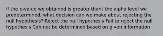 If the p-value we obtained is greater thant the alpha level we predetermined, what decision can we make about rejecting the null hypothesis? Reject the null hypothesis Fail to reject the null hypothesis Can not be determined based on given information