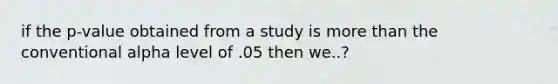 if the p-value obtained from a study is more than the conventional alpha level of .05 then we..?