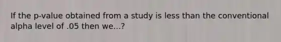 If the p-value obtained from a study is less than the conventional alpha level of .05 then we...?