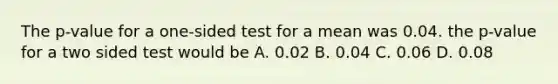 The p-value for a one-sided test for a mean was 0.04. the p-value for a two sided test would be A. 0.02 B. 0.04 C. 0.06 D. 0.08