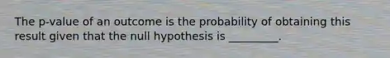 The p-value of an outcome is the probability of obtaining this result given that the null hypothesis is _________.