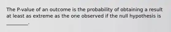 The P-value of an outcome is the probability of obtaining a result at least as extreme as the one observed if the null hypothesis is _________.