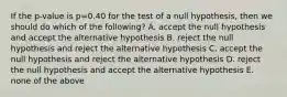 If the p-value is p=0.40 for the test of a null hypothesis, then we should do which of the following? A. accept the null hypothesis and accept the alternative hypothesis B. reject the null hypothesis and reject the alternative hypothesis C. accept the null hypothesis and reject the alternative hypothesis D. reject the null hypothesis and accept the alternative hypothesis E. none of the above