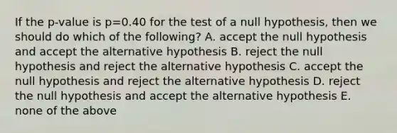 If the p-value is p=0.40 for the test of a null hypothesis, then we should do which of the following? A. accept the null hypothesis and accept the alternative hypothesis B. reject the null hypothesis and reject the alternative hypothesis C. accept the null hypothesis and reject the alternative hypothesis D. reject the null hypothesis and accept the alternative hypothesis E. none of the above