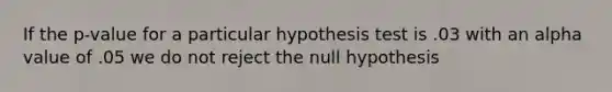 If the p-value for a particular hypothesis test is .03 with an alpha value of .05 we do not reject the null hypothesis